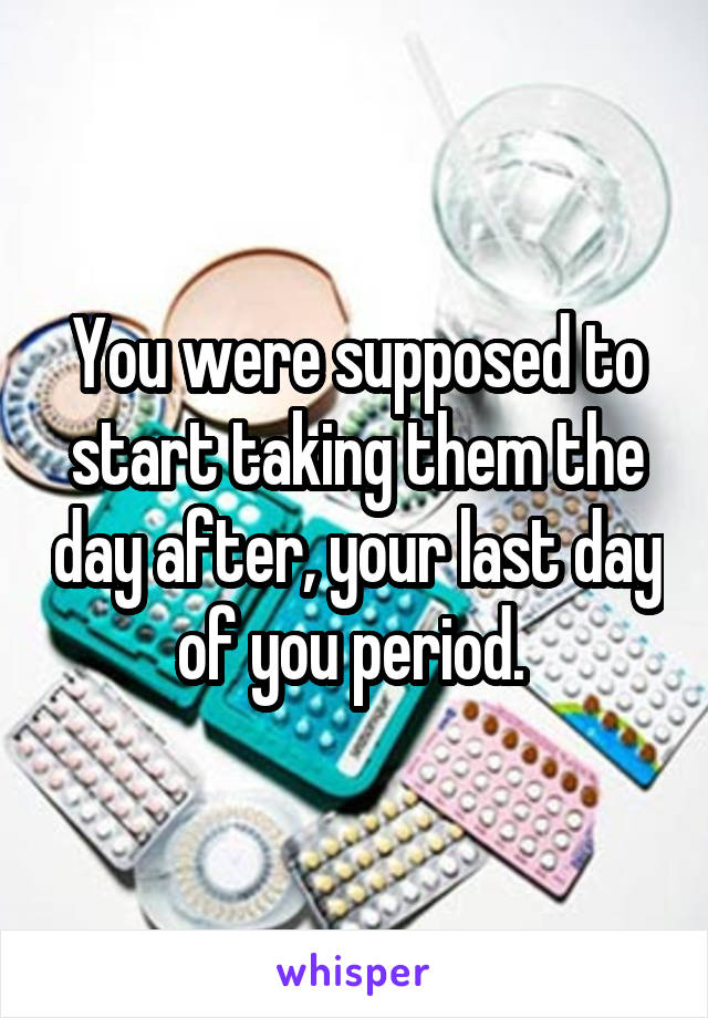 You were supposed to start taking them the day after, your last day of you period. 