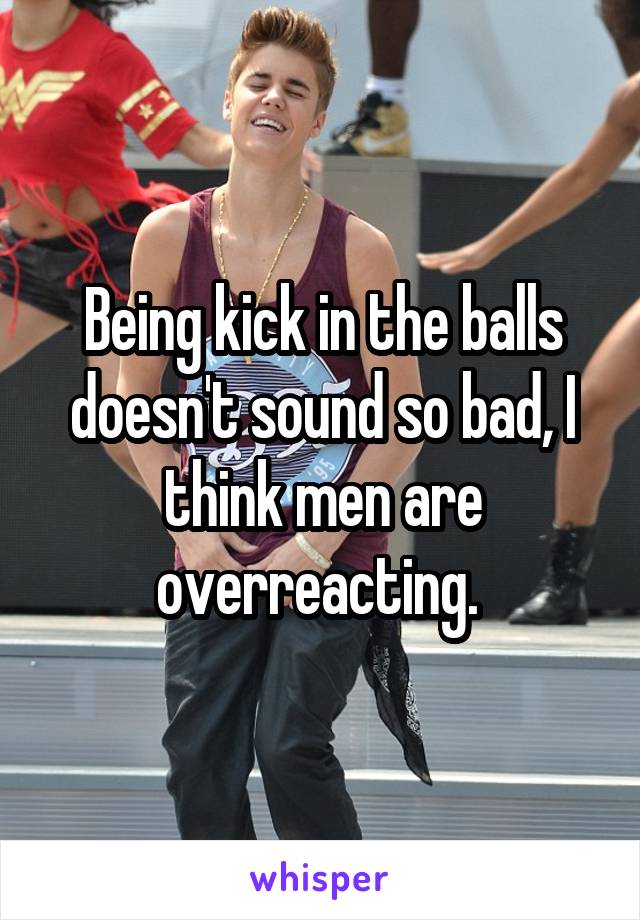 Being kick in the balls doesn't sound so bad, I think men are overreacting. 