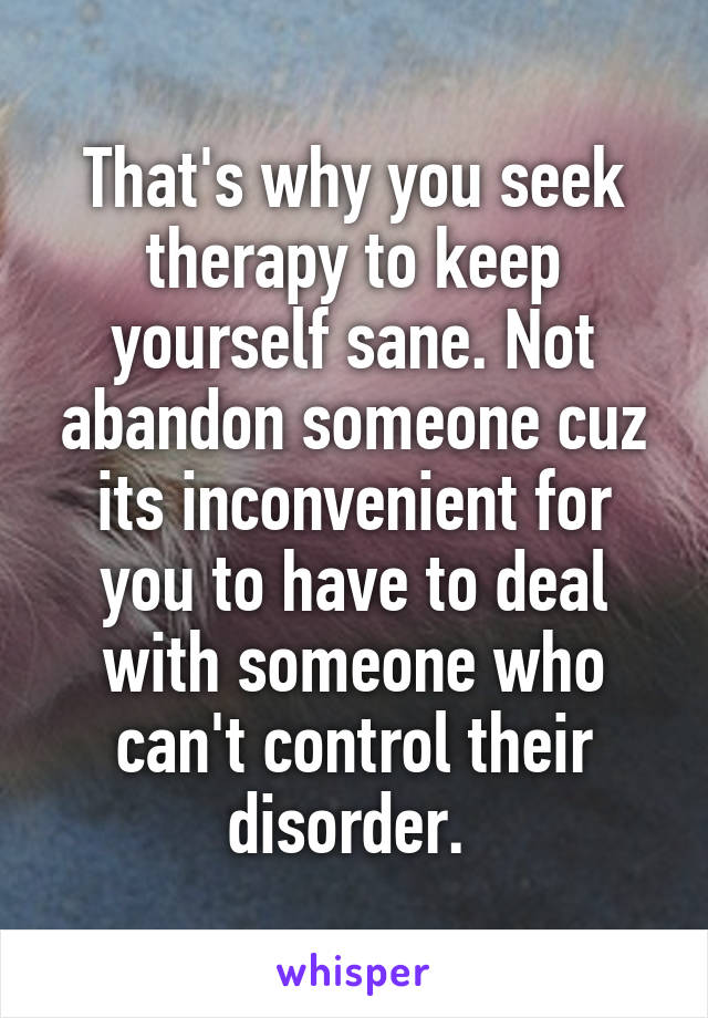 That's why you seek therapy to keep yourself sane. Not abandon someone cuz its inconvenient for you to have to deal with someone who can't control their disorder. 