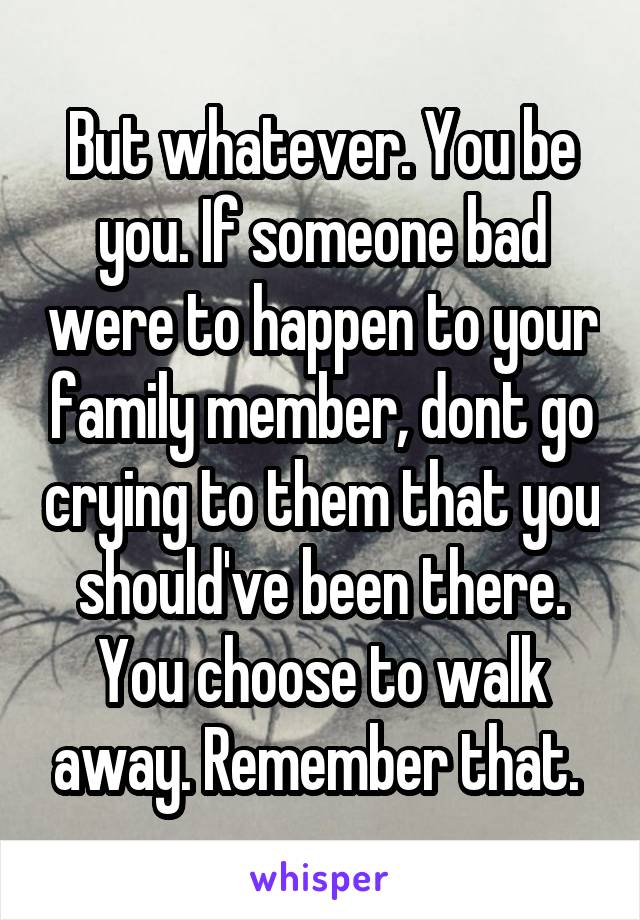 But whatever. You be you. If someone bad were to happen to your family member, dont go crying to them that you should've been there. You choose to walk away. Remember that. 