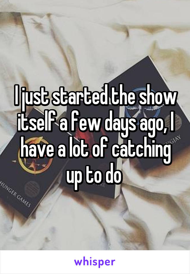 I just started the show itself a few days ago, I have a lot of catching up to do 