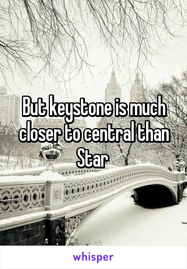 But keystone is much closer to central than Star 