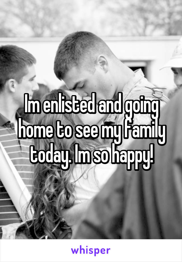 Im enlisted and going home to see my family today. Im so happy!