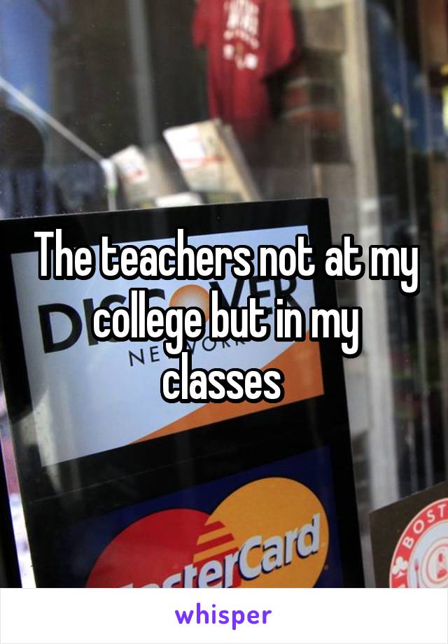 The teachers not at my college but in my classes 