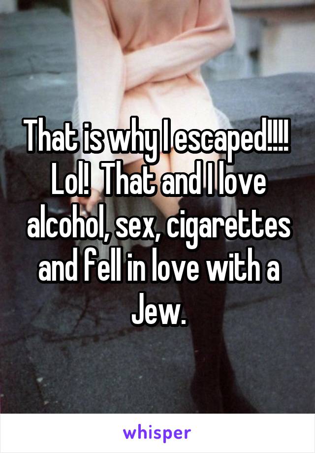 That is why I escaped!!!!  Lol!  That and I love alcohol, sex, cigarettes and fell in love with a Jew.