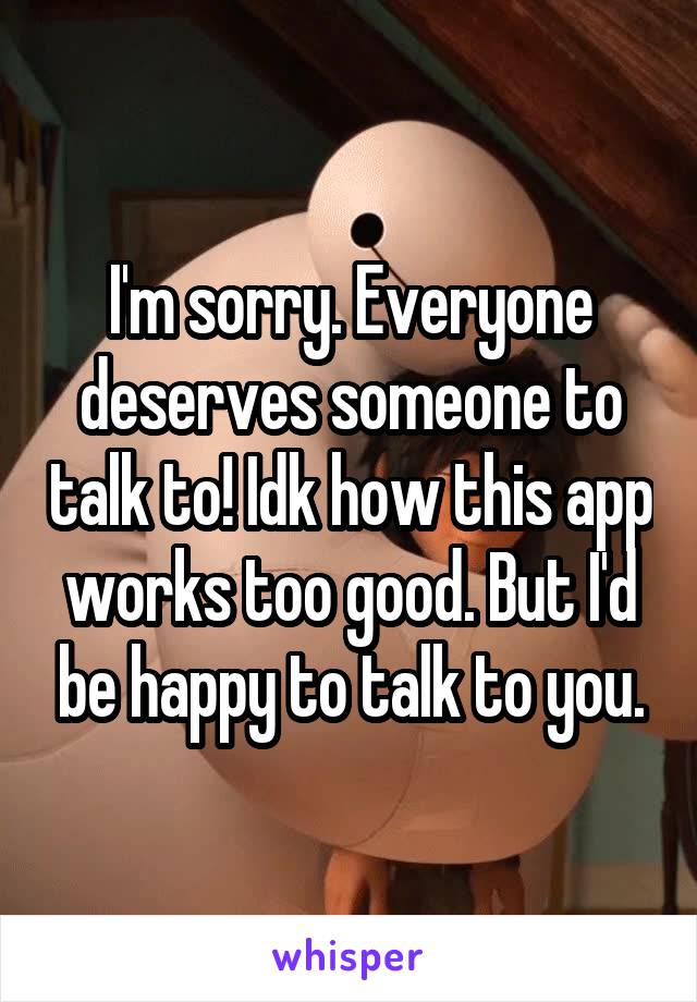 I'm sorry. Everyone deserves someone to talk to! Idk how this app works too good. But I'd be happy to talk to you.