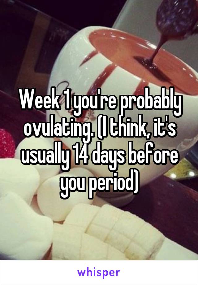 Week 1 you're probably ovulating. (I think, it's usually 14 days before you period)