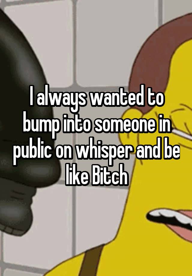 i-always-wanted-to-bump-into-someone-in-public-on-whisper-and-be-like-bitch