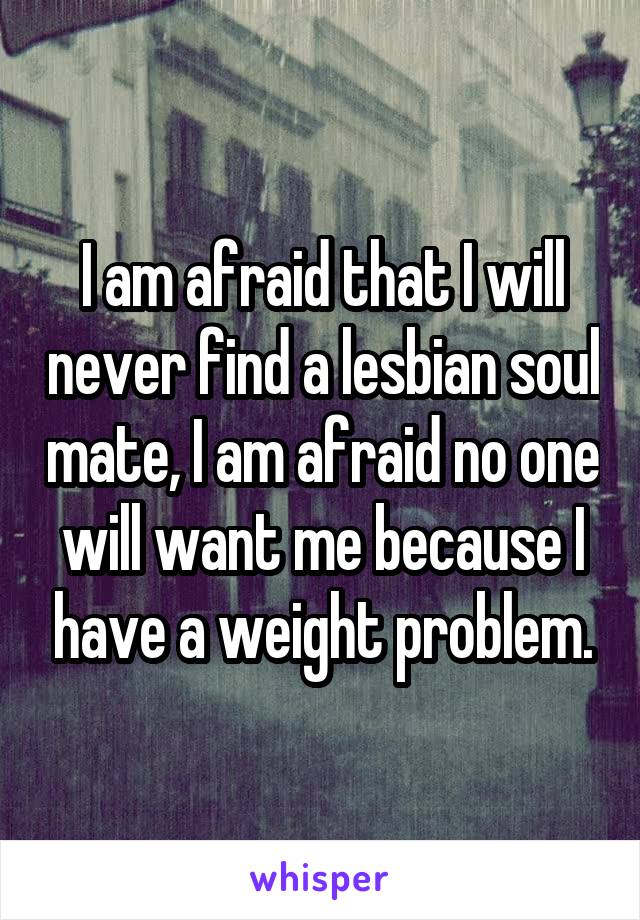 I am afraid that I will never find a lesbian soul mate, I am afraid no one will want me because I have a weight problem.