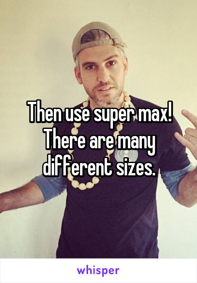 Then use super max! There are many different sizes.