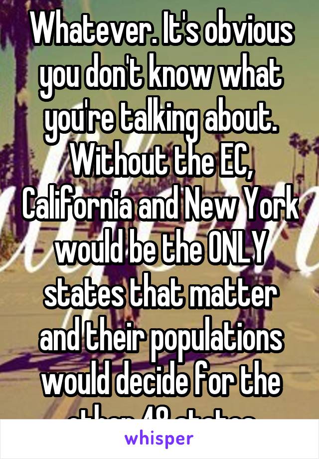 Whatever. It's obvious you don't know what you're talking about. Without the EC, California and New York would be the ONLY states that matter and their populations would decide for the other 48 states