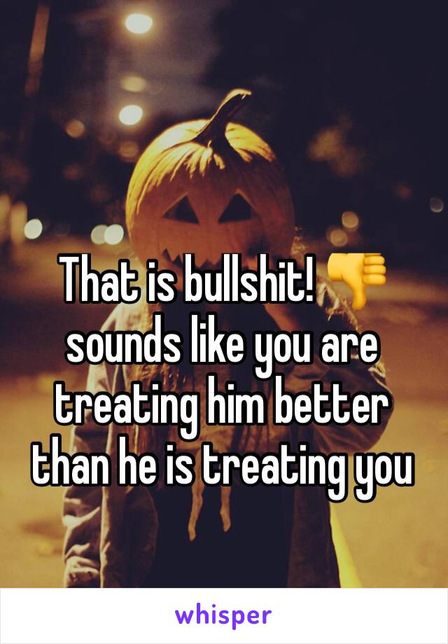 That is bullshit! 👎 sounds like you are treating him better than he is treating you