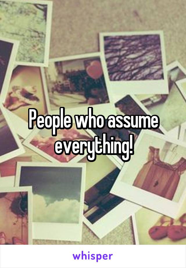 People who assume everything!