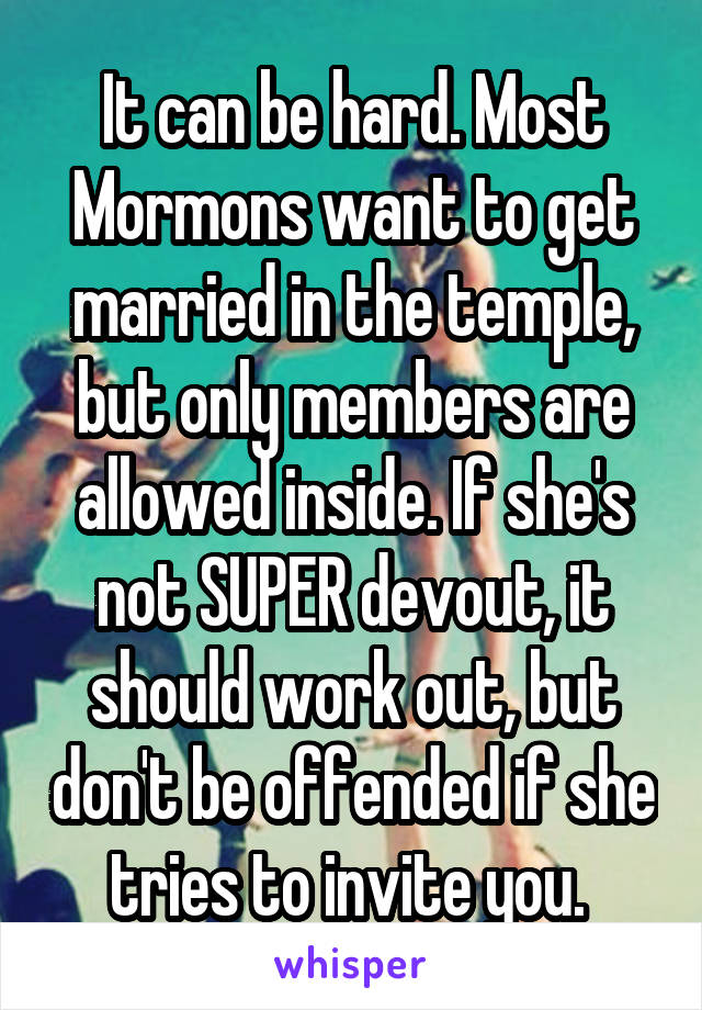 It can be hard. Most Mormons want to get married in the temple, but only members are allowed inside. If she's not SUPER devout, it should work out, but don't be offended if she tries to invite you. 