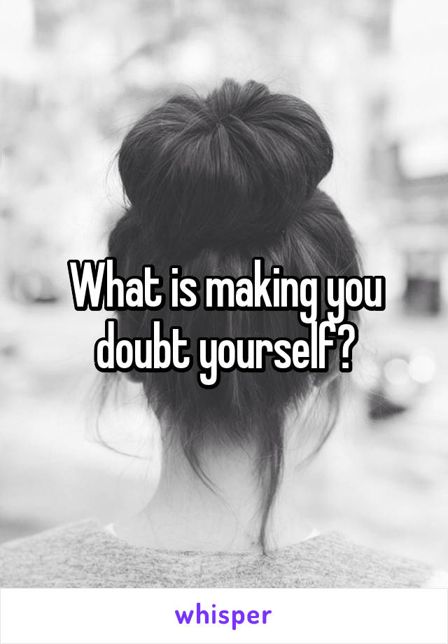 What is making you doubt yourself?