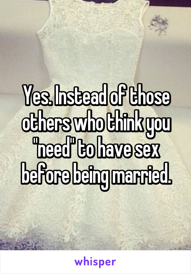 Yes. Instead of those others who think you "need" to have sex before being married.