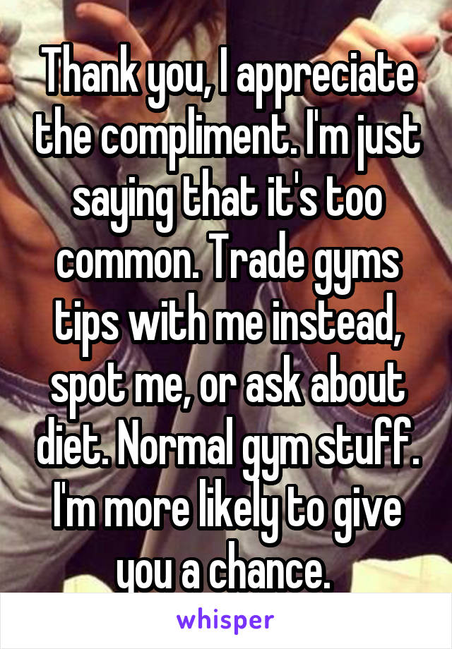 Thank you, I appreciate the compliment. I'm just saying that it's too common. Trade gyms tips with me instead, spot me, or ask about diet. Normal gym stuff. I'm more likely to give you a chance. 
