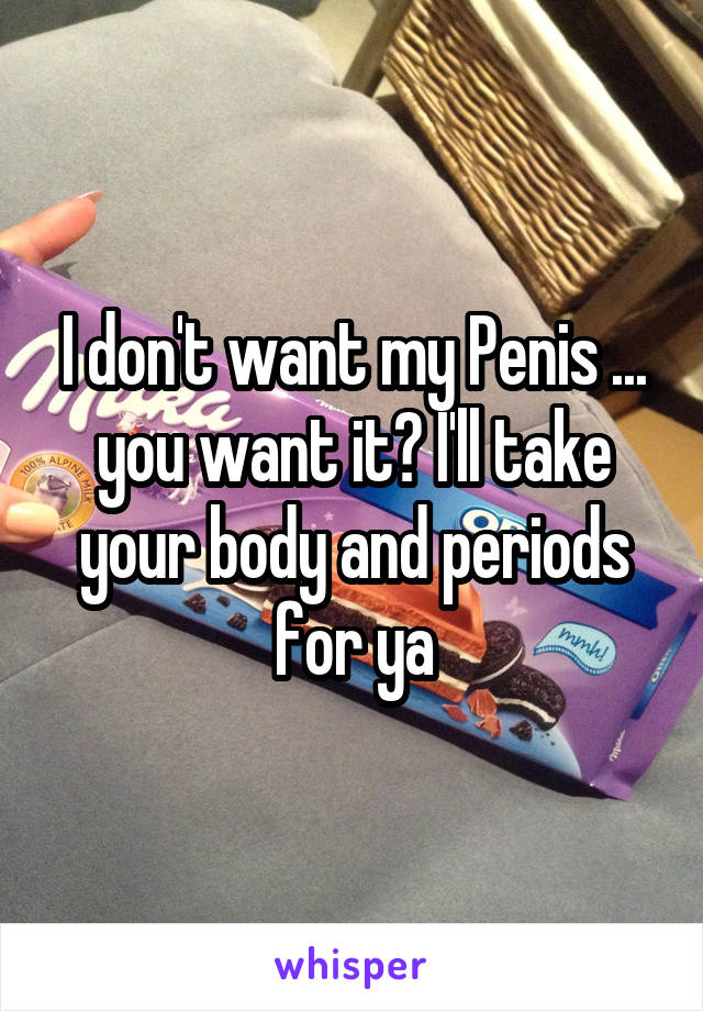 I don't want my Penis ... you want it? I'll take your body and periods for ya