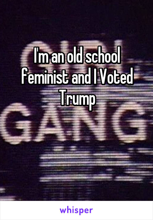 I'm an old school feminist and I Voted Trump


