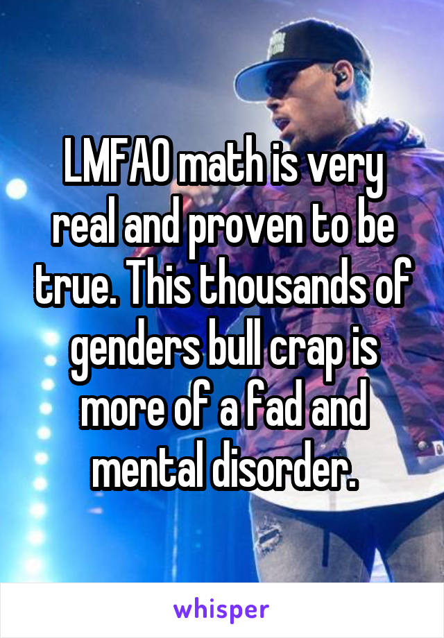 LMFAO math is very real and proven to be true. This thousands of genders bull crap is more of a fad and mental disorder.