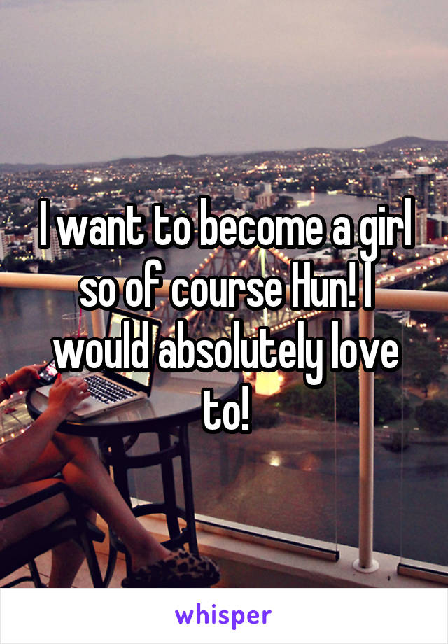 I want to become a girl so of course Hun! I would absolutely love to!