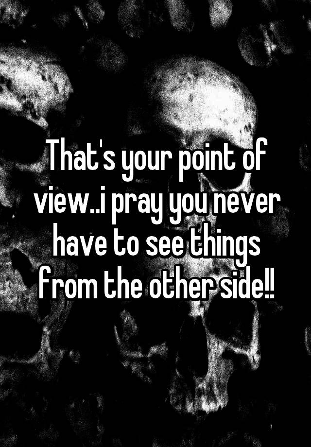 that-s-your-point-of-view-i-pray-you-never-have-to-see-things-from-the