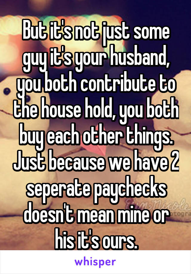 But it's not just some guy it's your husband, you both contribute to the house hold, you both buy each other things. Just because we have 2 seperate paychecks doesn't mean mine or his it's ours.