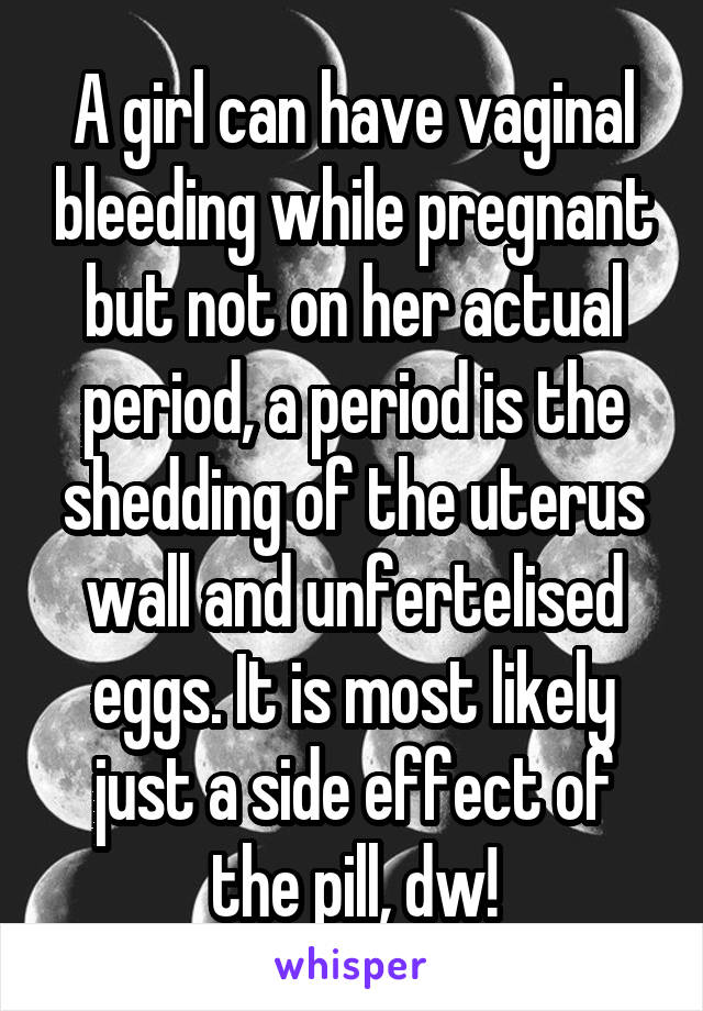 A girl can have vaginal bleeding while pregnant but not on her actual period, a period is the shedding of the uterus wall and unfertelised eggs. It is most likely just a side effect of the pill, dw!