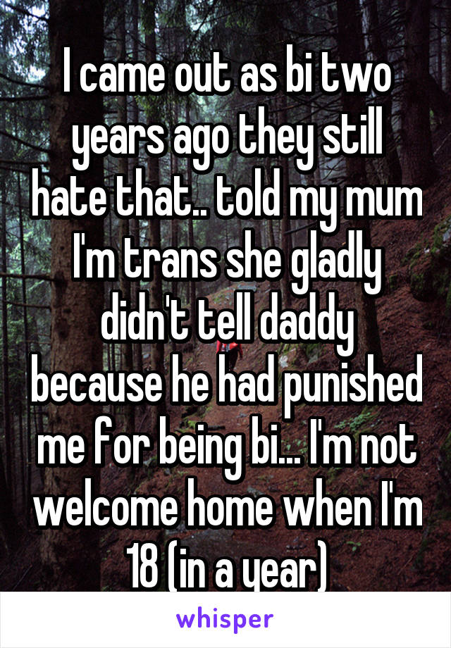 I came out as bi two years ago they still hate that.. told my mum I'm trans she gladly didn't tell daddy because he had punished me for being bi... I'm not welcome home when I'm 18 (in a year)