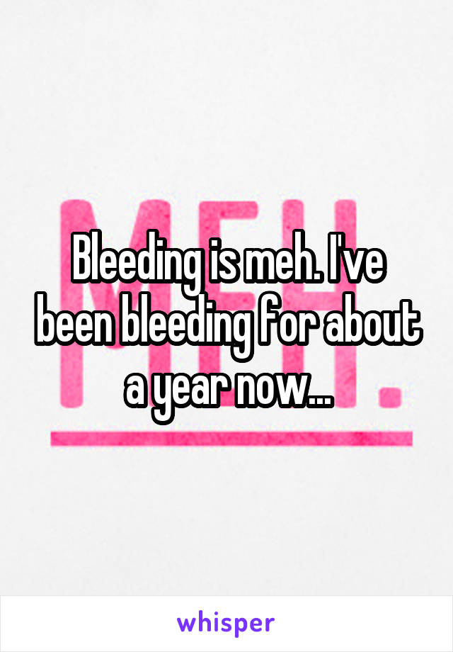 Bleeding is meh. I've been bleeding for about a year now...