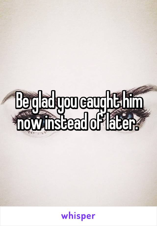 Be glad you caught him now instead of later. 