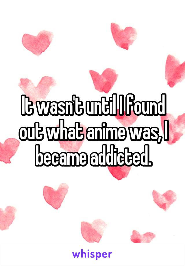 It wasn't until I found out what anime was, I became addicted.