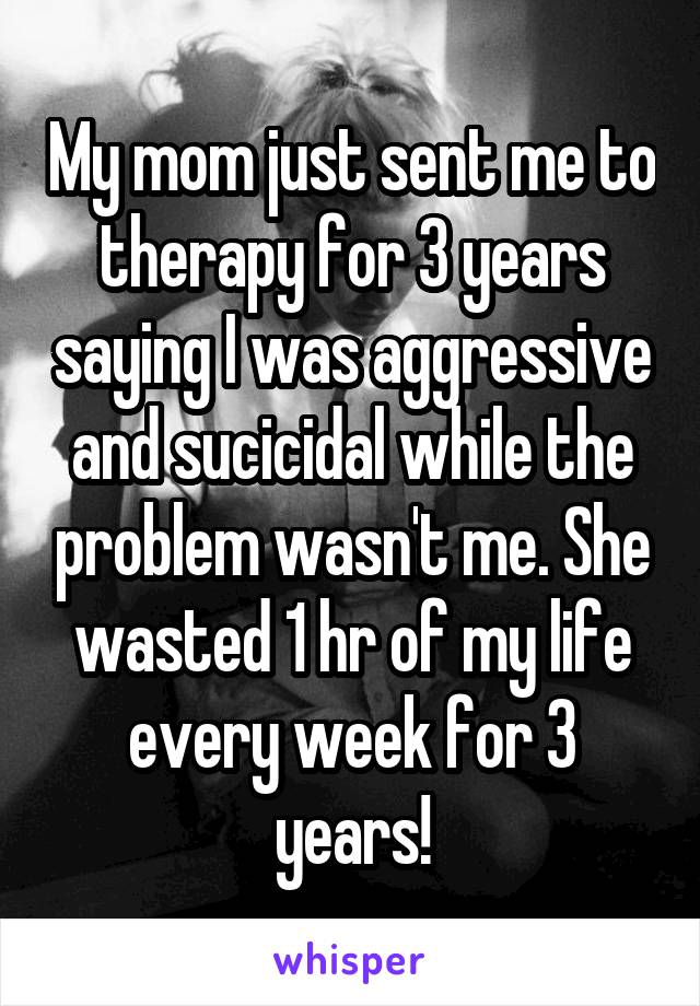 My mom just sent me to therapy for 3 years saying I was aggressive and sucicidal while the problem wasn't me. She wasted 1 hr of my life every week for 3 years!