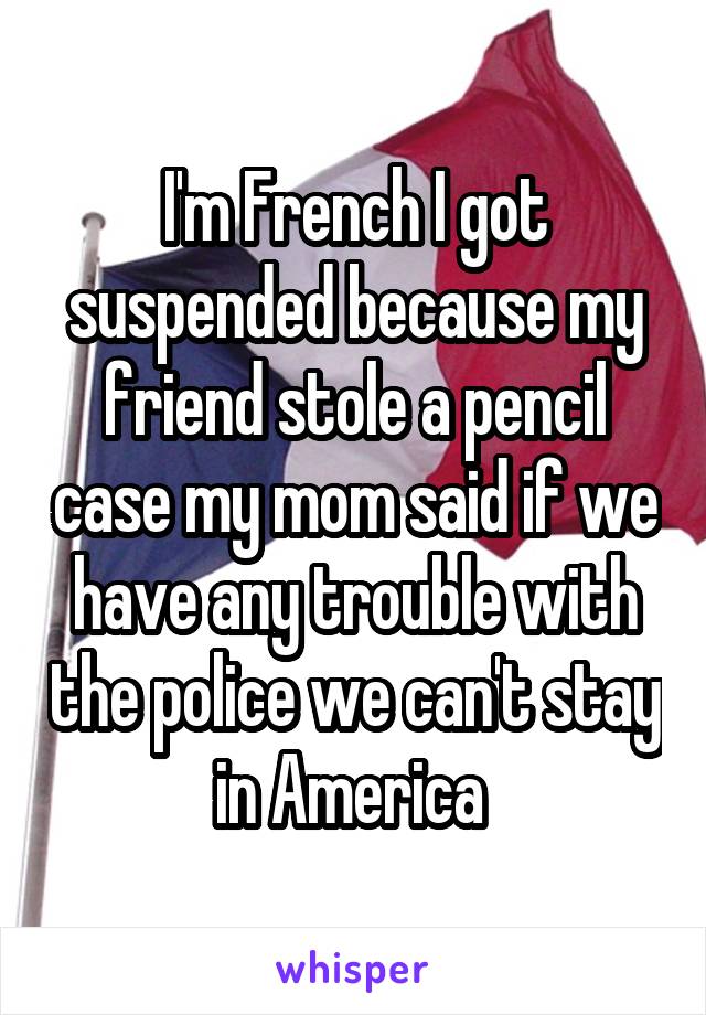 I'm French I got suspended because my friend stole a pencil case my mom said if we have any trouble with the police we can't stay in America 