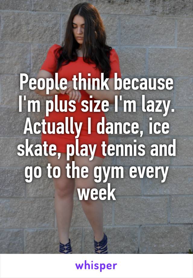 People think because I'm plus size I'm lazy. Actually I dance, ice skate, play tennis and go to the gym every week