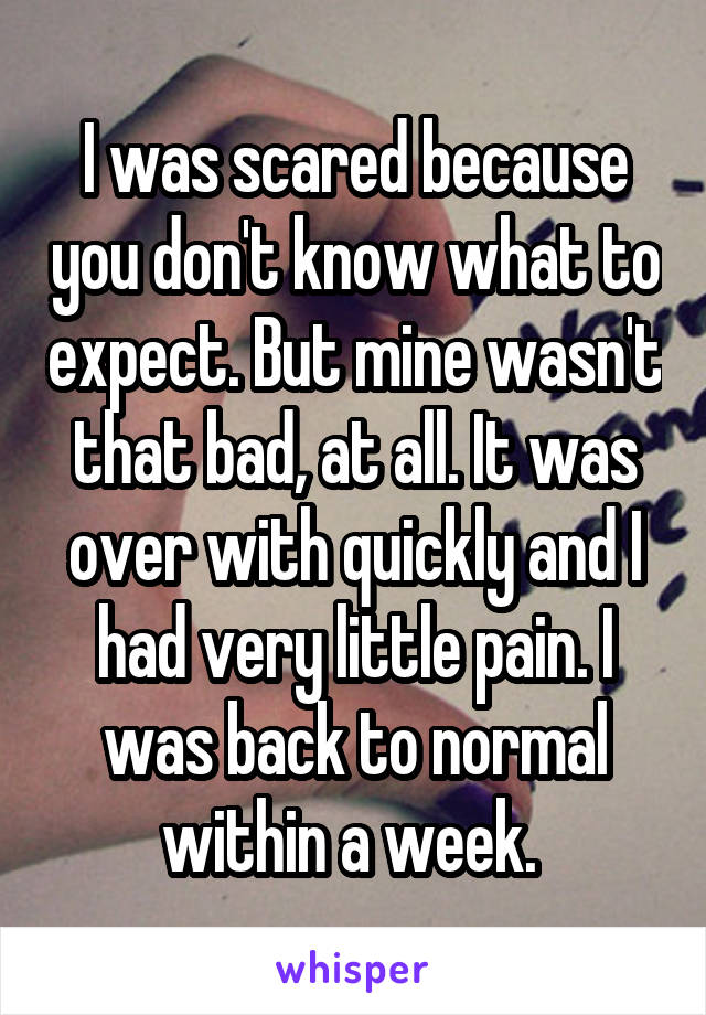 I was scared because you don't know what to expect. But mine wasn't that bad, at all. It was over with quickly and I had very little pain. I was back to normal within a week. 