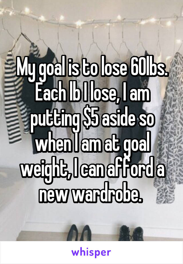 My goal is to lose 60lbs. Each lb I lose, I am putting $5 aside so when I am at goal weight, I can afford a new wardrobe. 