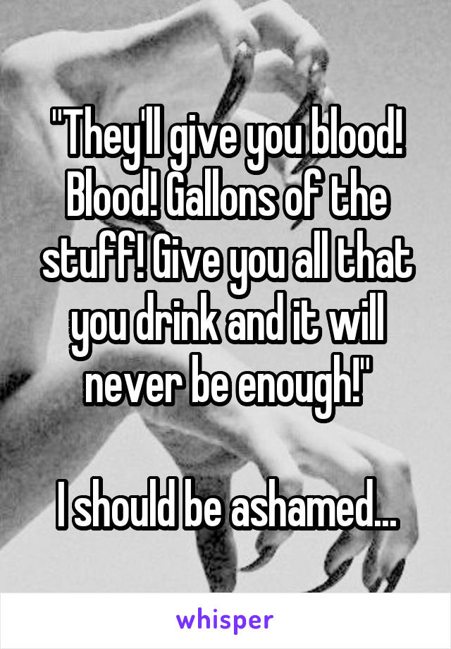 "They'll give you blood! Blood! Gallons of the stuff! Give you all that you drink and it will never be enough!"

I should be ashamed...