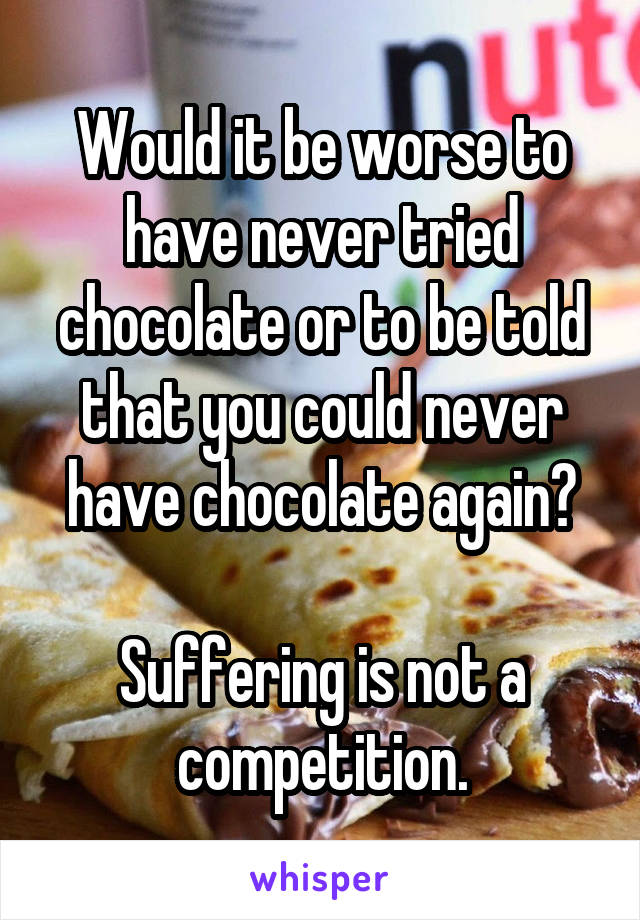 Would it be worse to have never tried chocolate or to be told that you could never have chocolate again?

Suffering is not a competition.