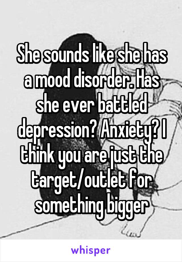 She sounds like she has a mood disorder. Has she ever battled depression? Anxiety? I think you are just the target/outlet for something bigger