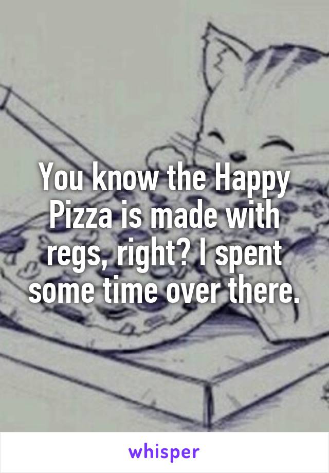 You know the Happy Pizza is made with regs, right? I spent some time over there.