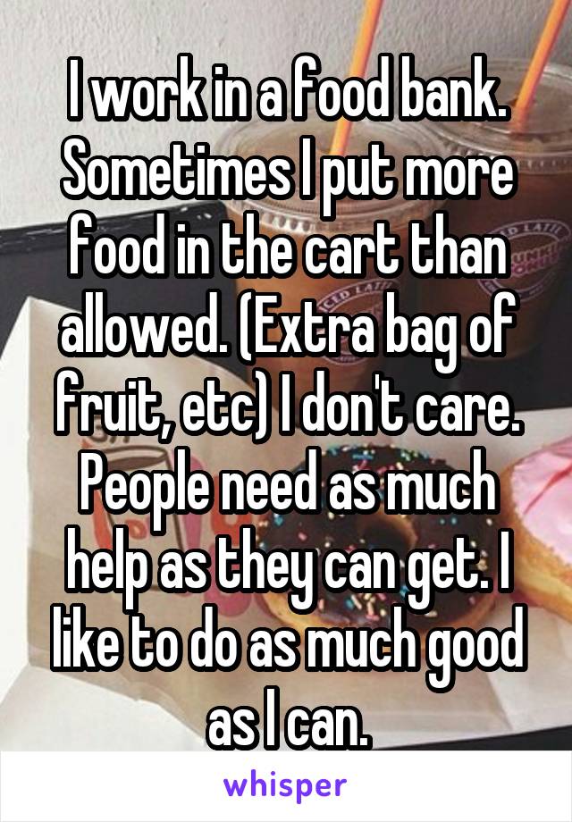 I work in a food bank. Sometimes I put more food in the cart than allowed. (Extra bag of fruit, etc) I don't care. People need as much help as they can get. I like to do as much good as I can.