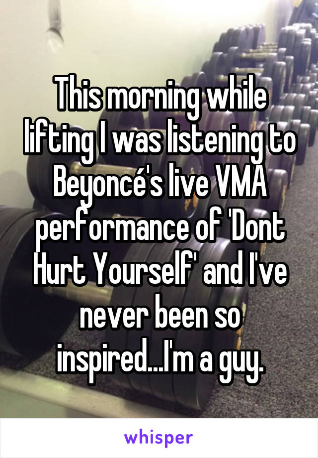 This morning while lifting I was listening to Beyoncé's live VMA performance of 'Dont Hurt Yourself' and I've never been so inspired...I'm a guy.