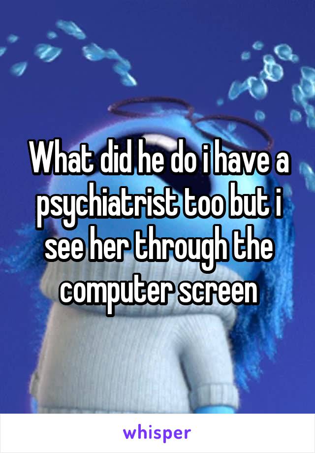 What did he do i have a psychiatrist too but i see her through the computer screen