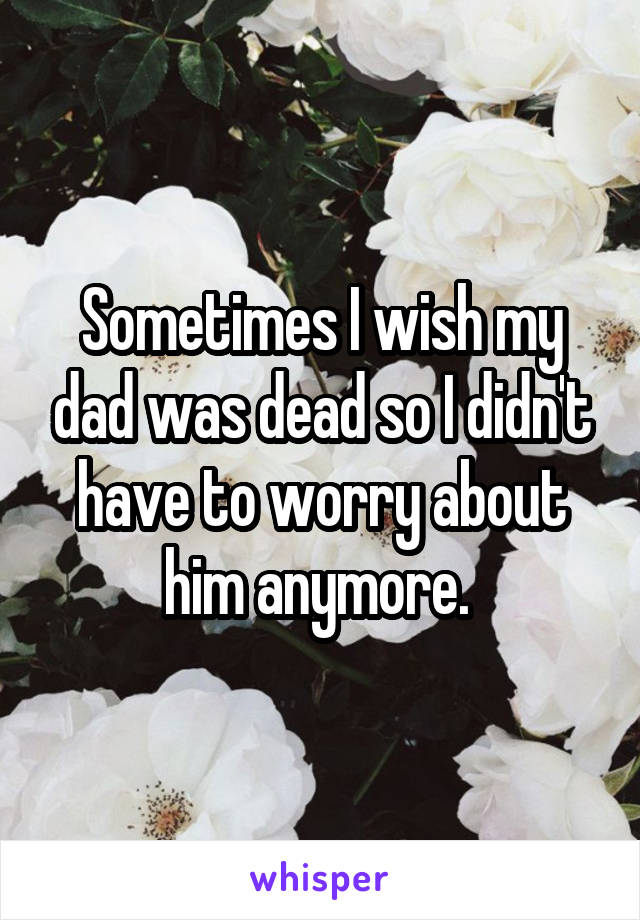 Sometimes I wish my dad was dead so I didn't have to worry about him anymore. 