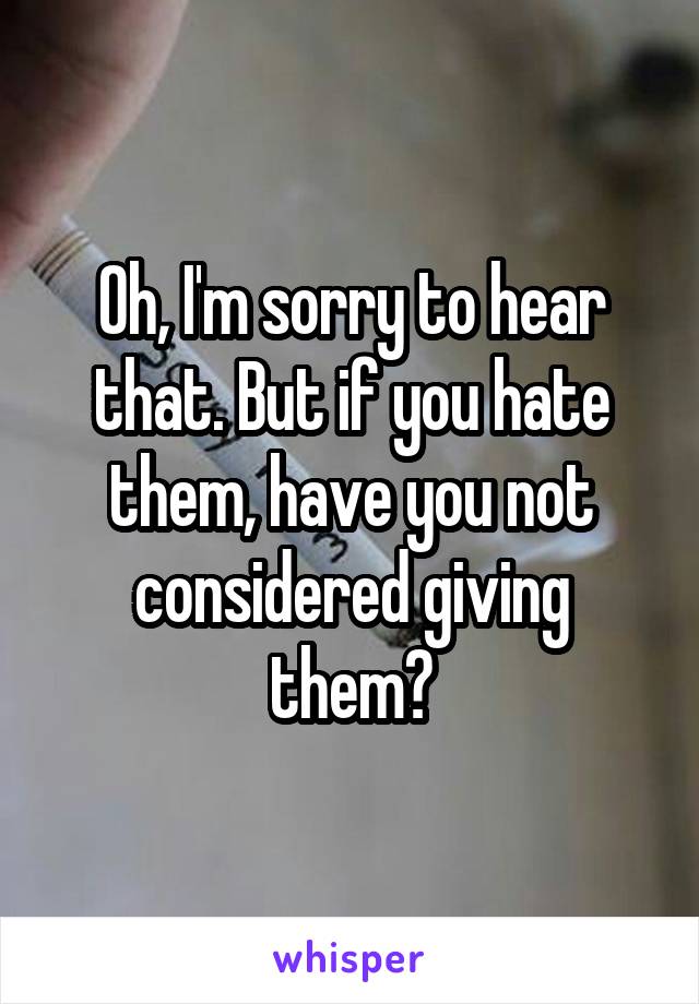 Oh, I'm sorry to hear that. But if you hate them, have you not considered giving them?