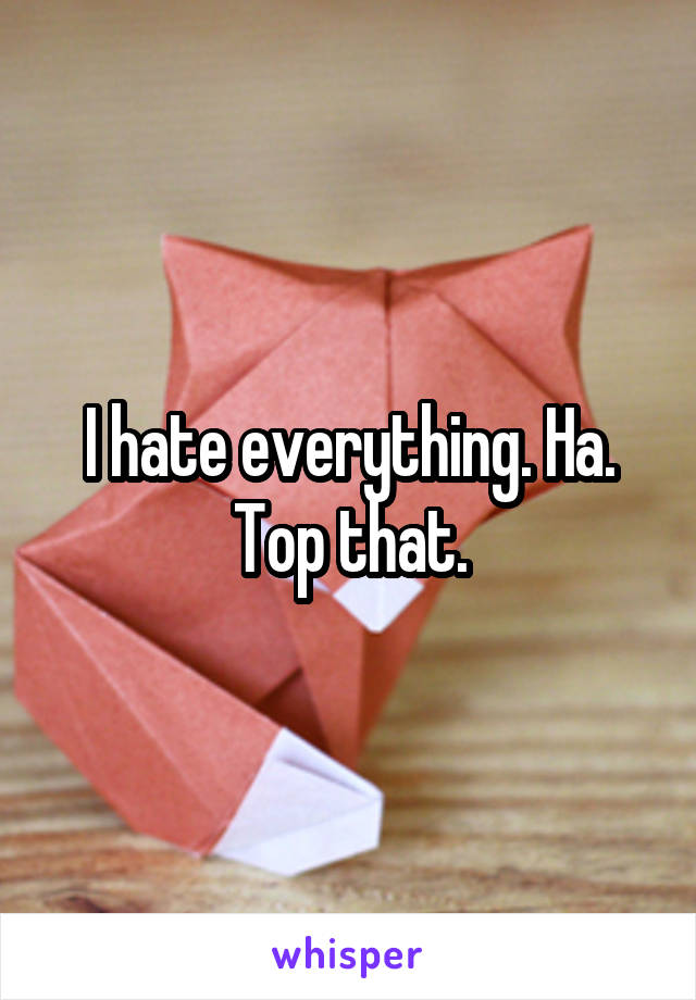 I hate everything. Ha. Top that.