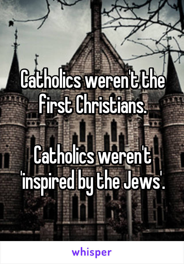 Catholics weren't the first Christians.

Catholics weren't 'inspired by the Jews'.