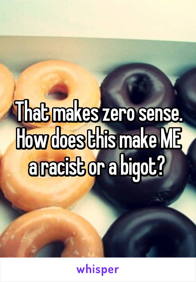 That makes zero sense. How does this make ME a racist or a bigot? 