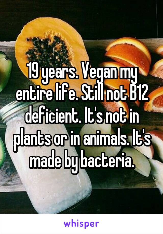19 years. Vegan my entire life. Still not B12 deficient. It's not in plants or in animals. It's made by bacteria.